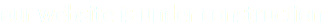 our website is under construction